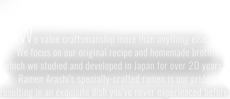 We value craftsmanship more than anything else. 
We focus on our original recipe and homemade broth, which we studied and developed in Japan for over 20 years. 
Ramen Arashi's specially-crafted ramen is our pride, resulting in an exquisite dish you've never experienced before.